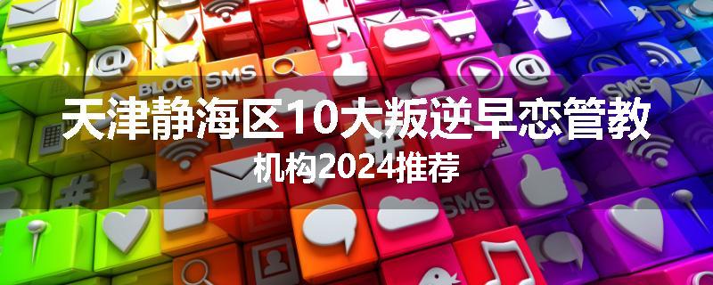 天津静海区10大叛逆早恋管教机构2024推荐