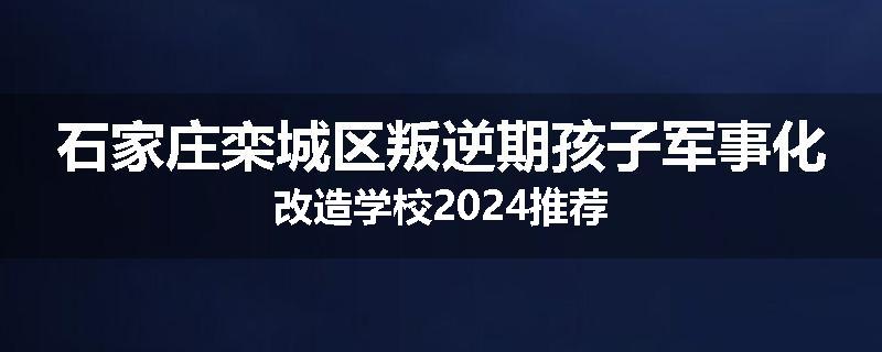石家庄栾城区叛逆期孩子军事化改造学校2024推荐