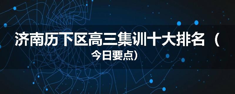 济南历下区高三集训十大排名（今日要点）