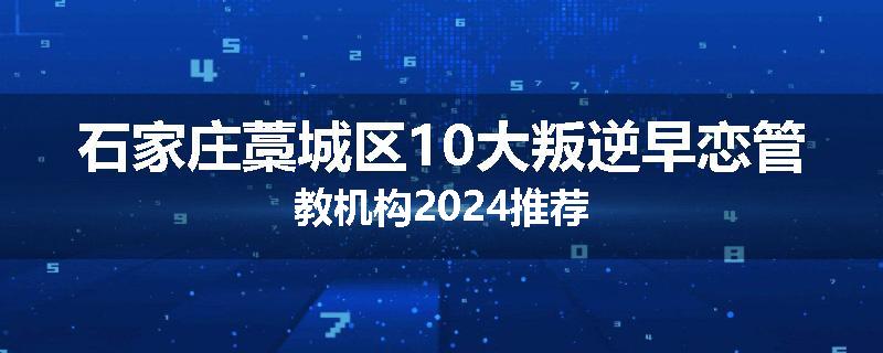 石家庄藁城区10大叛逆早恋管教机构2024推荐