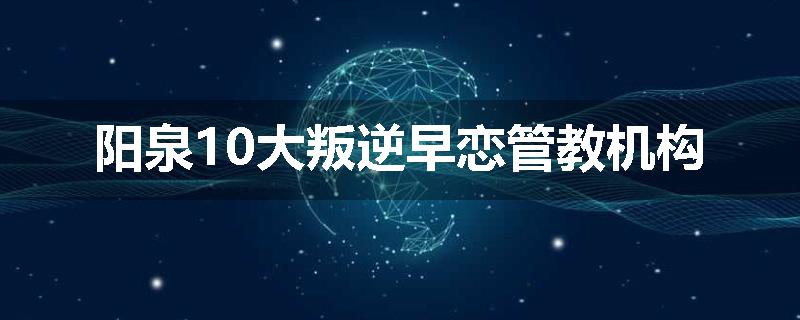 阳泉10大叛逆早恋管教机构