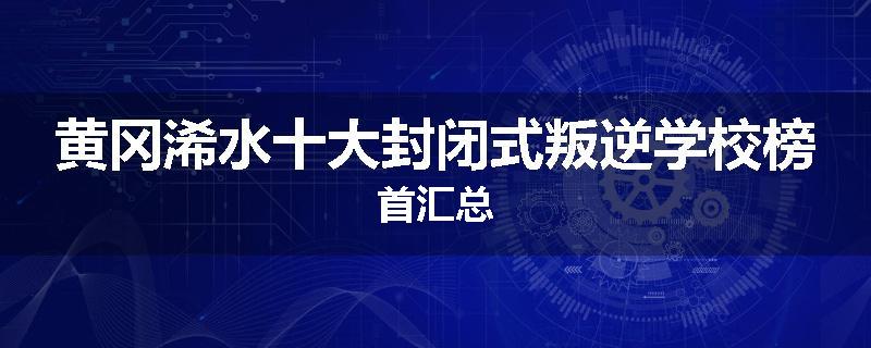 黄冈浠水十大封闭式叛逆学校榜首汇总