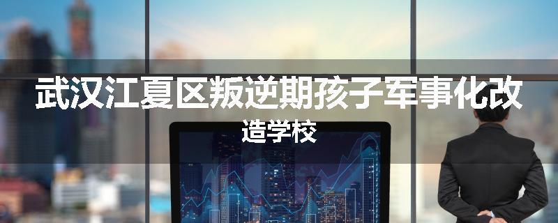 武汉江夏区叛逆期孩子军事化改造学校