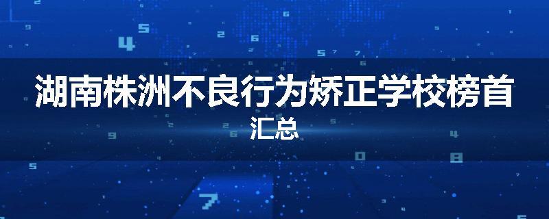 湖南株洲不良行为矫正学校榜首汇总