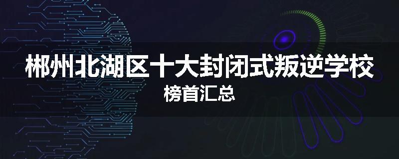 郴州北湖区十大封闭式叛逆学校榜首汇总