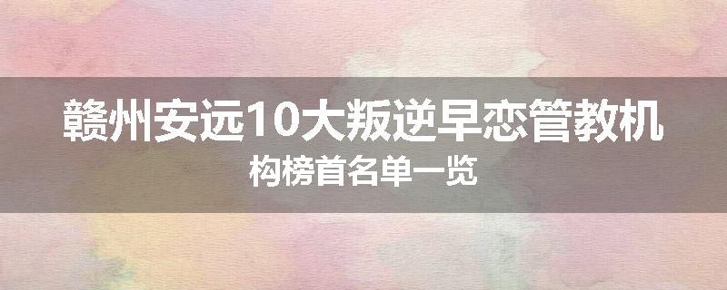 赣州安远10大叛逆早恋管教机构榜首名单一览