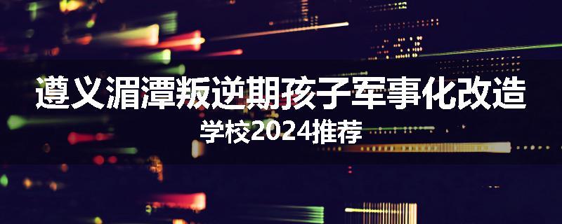 遵义湄潭叛逆期孩子军事化改造学校2024推荐