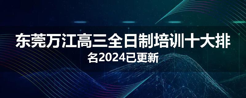 东莞万江高三全日制培训十大排名2024已更新