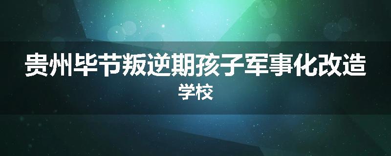 贵州毕节叛逆期孩子军事化改造学校