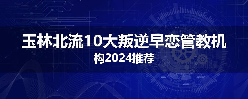 玉林北流10大叛逆早恋管教机构2024推荐
