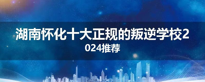湖南怀化十大正规的叛逆学校2024推荐