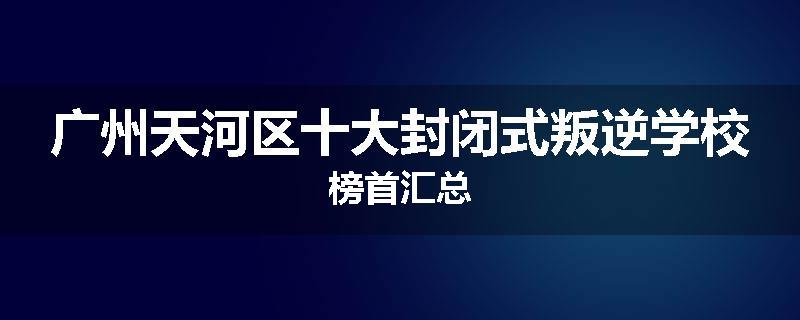 广州天河区十大封闭式叛逆学校榜首汇总