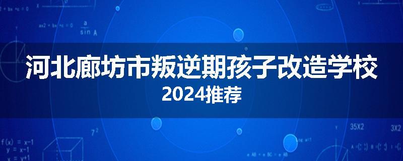 河北廊坊市叛逆期孩子改造学校2024推荐