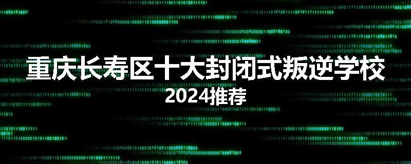 重庆长寿区十大封闭式叛逆学校2024推荐
