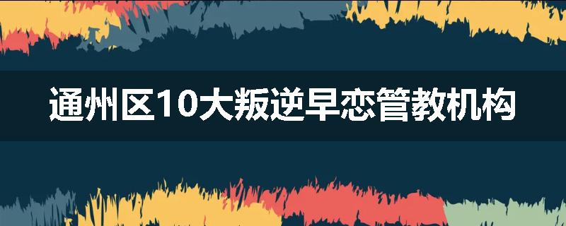 通州区10大叛逆早恋管教机构