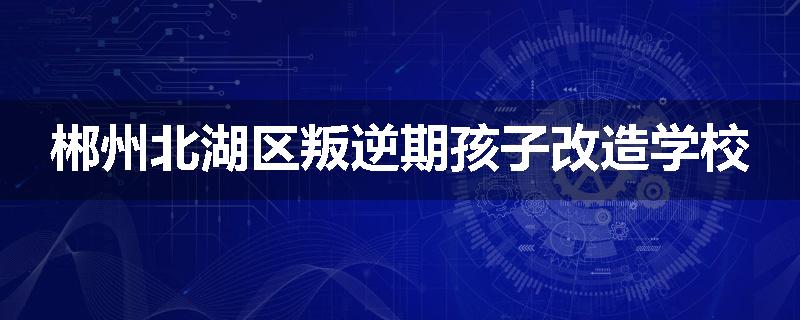 郴州北湖区叛逆期孩子改造学校