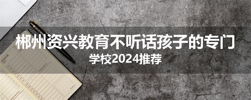 郴州资兴教育不听话孩子的专门学校2024推荐