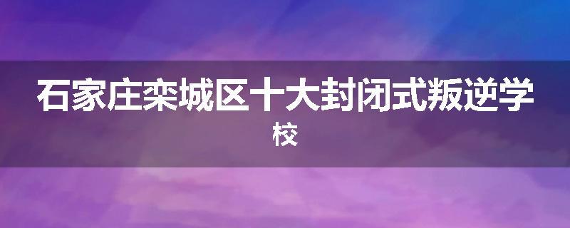 石家庄栾城区十大封闭式叛逆学校
