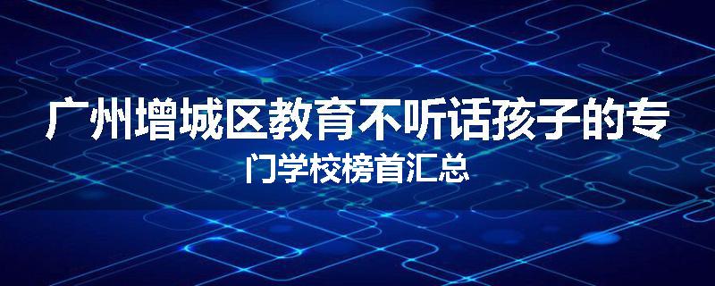 广州增城区教育不听话孩子的专门学校榜首汇总