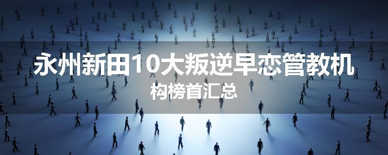 永州新田10大叛逆早恋管教机构榜首汇总