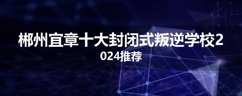 郴州宜章十大封闭式叛逆学校2024推荐
