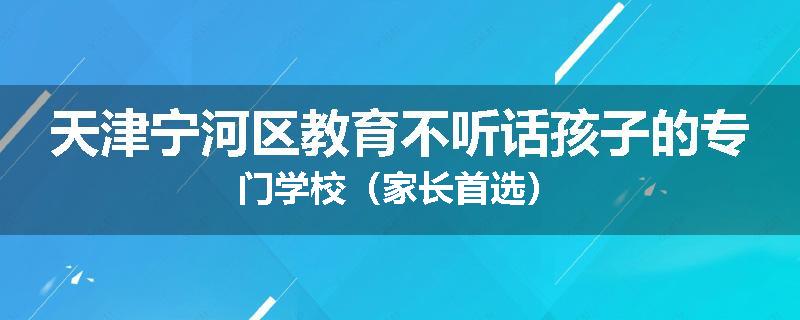 天津宁河区教育不听话孩子的专门学校（家长首选）