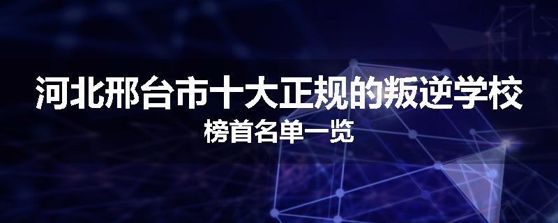 河北邢台市十大正规的叛逆学校榜首名单一览