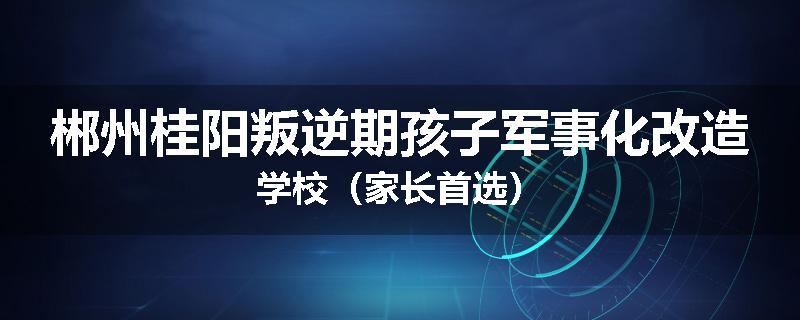 郴州桂阳叛逆期孩子军事化改造学校（家长首选）