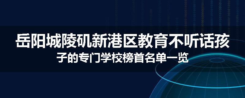岳阳城陵矶新港区教育不听话孩子的专门学校榜首名单一览
