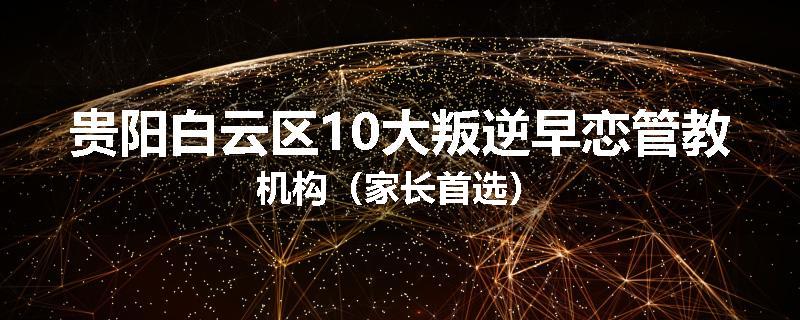 贵阳白云区10大叛逆早恋管教机构（家长首选）
