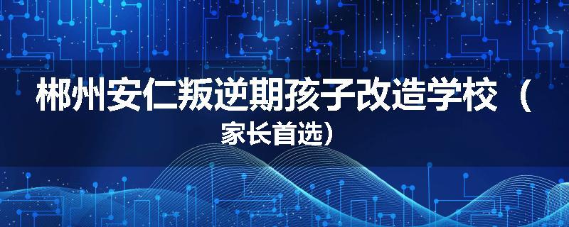 郴州安仁叛逆期孩子改造学校（家长首选）