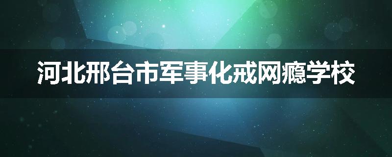 河北邢台市军事化戒网瘾学校