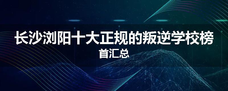 长沙浏阳十大正规的叛逆学校榜首汇总