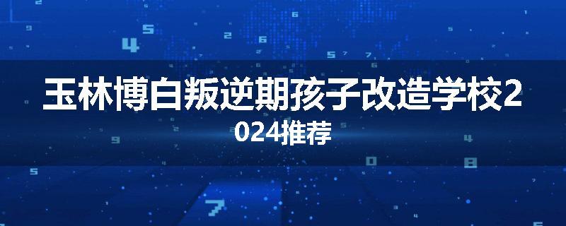 玉林博白叛逆期孩子改造学校2024推荐