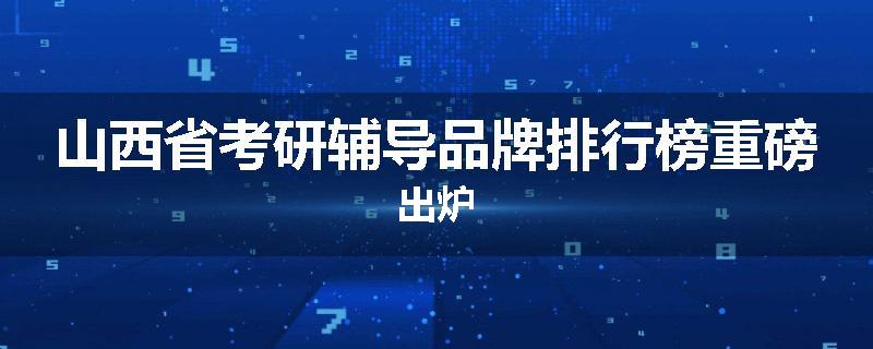 山西省考研辅导品牌排行榜重磅出炉