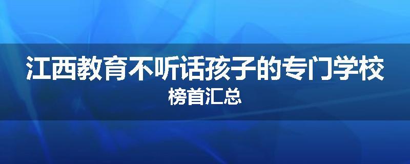 江西教育不听话孩子的专门学校榜首汇总