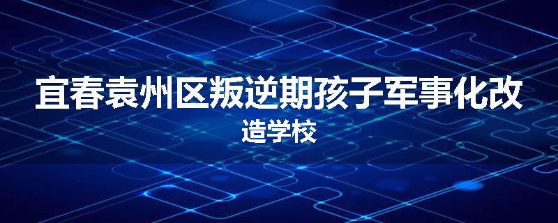 宜春袁州区叛逆期孩子军事化改造学校