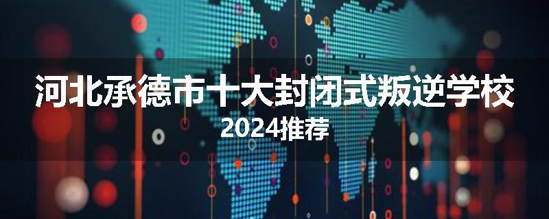 河北承德市十大封闭式叛逆学校2024推荐