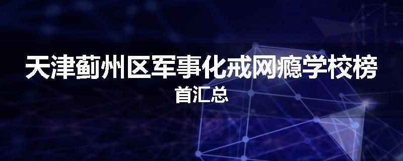 天津蓟州区军事化戒网瘾学校榜首汇总