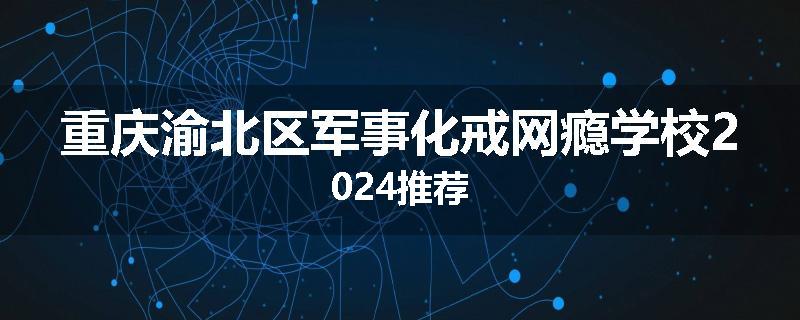 重庆渝北区军事化戒网瘾学校2024推荐