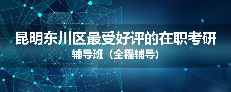 昆明东川区最受好评的在职考研辅导班（全程辅导)