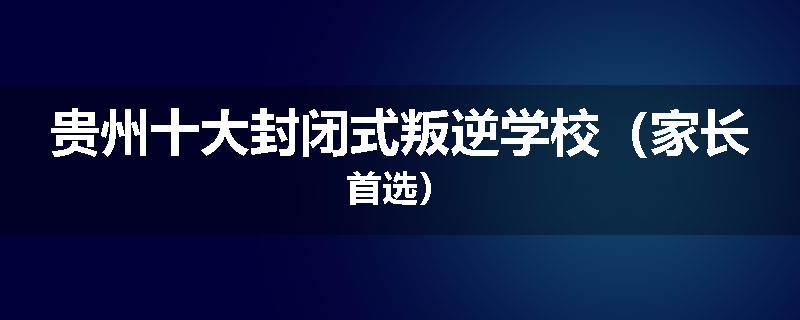 贵州十大封闭式叛逆学校（家长首选）