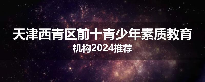 天津西青区前十青少年素质教育机构2024推荐
