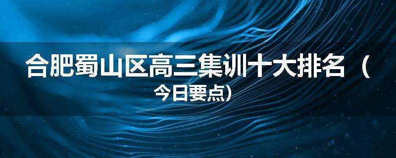 合肥蜀山区高三集训十大排名（今日要点）