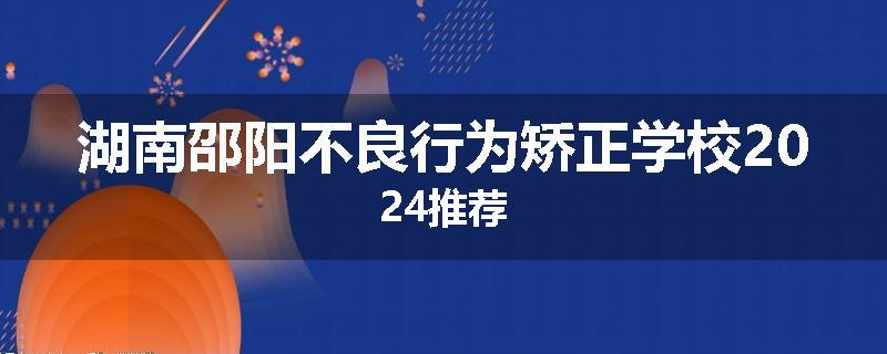 湖南邵阳不良行为矫正学校2024推荐