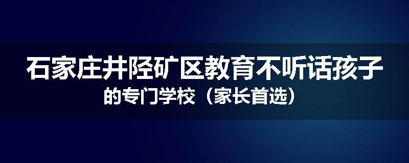 石家庄井陉矿区教育不听话孩子的专门学校（家长首选）