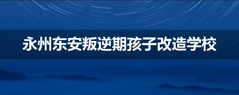 永州东安叛逆期孩子改造学校