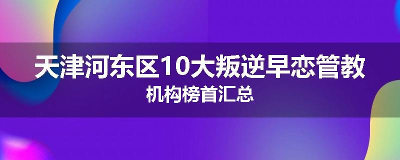 天津河东区10大叛逆早恋管教机构榜首汇总