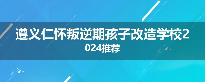 遵义仁怀叛逆期孩子改造学校2024推荐