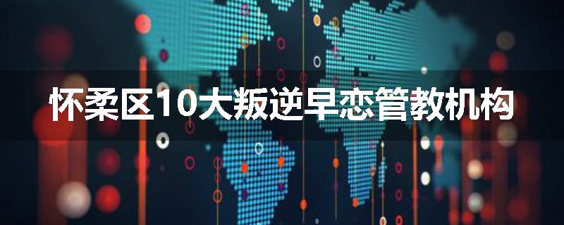 怀柔区10大叛逆早恋管教机构